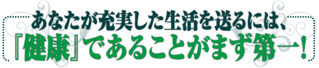 あなたが充実した生活を送るには、『健康』であることがまず第一!